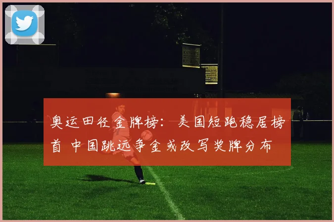 奥运田径金牌榜：美国短跑稳居榜首 中国跳远争金或改写奖牌分布