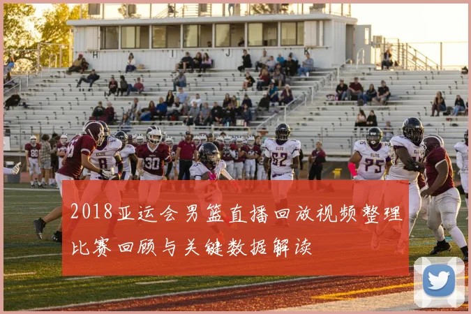 2018亚运会男篮直播回放视频整理比赛回顾与关键数据解读