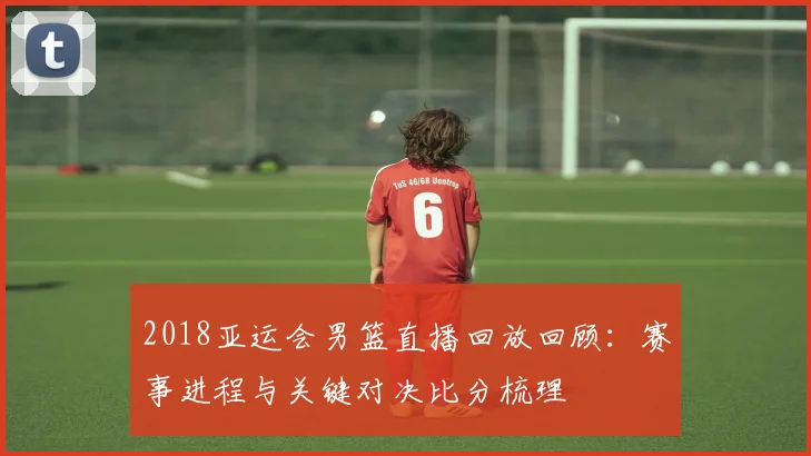 2018亚运会男篮直播回放回顾：赛事进程与关键对决比分梳理