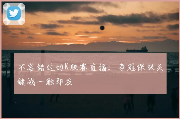 不容错过的K联赛直播：争冠保级关键战一触即发