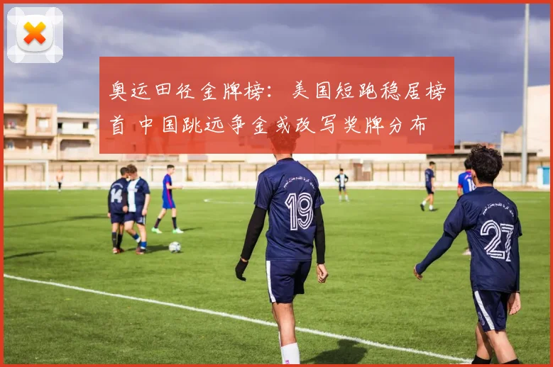奥运田径金牌榜：美国短跑稳居榜首 中国跳远争金或改写奖牌分布