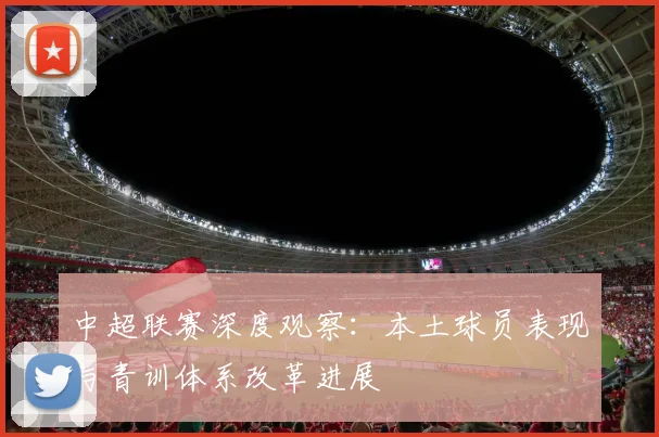 中超联赛深度观察：本土球员表现与青训体系改革进展