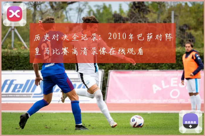 历史对决全记录：2010年巴萨对阵皇马比赛高清录像在线观看
