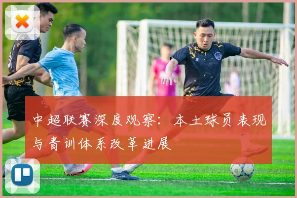 中超联赛深度观察：本土球员表现与青训体系改革进展