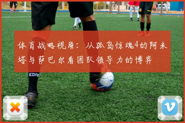 体育战略视角：从孤岛惊魂4的阿米塔与萨巴尔看团队领导力的博弈