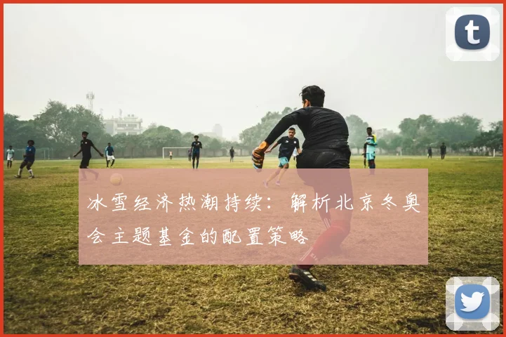 冰雪经济热潮持续：解析北京冬奥会主题基金的配置策略